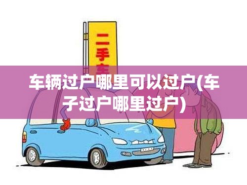 车辆过户哪里可以过户(车子过户哪里过户) 车辆过户哪里可以过户(车子过户哪里过户)