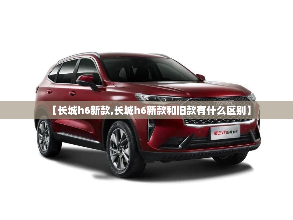 【长城h6新款,长城h6新款和旧款有什么区别】 【长城h6新款,长城h6新款和旧款有什么区别】