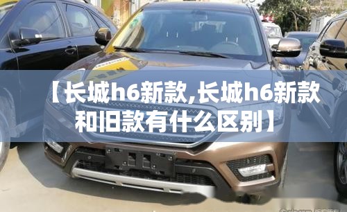 【长城h6新款,长城h6新款和旧款有什么区别】 【长城h6新款,长城h6新款和旧款有什么区别】