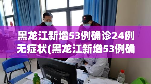 黑龙江新增53例确诊24例无症状(黑龙江新增53例确诊24例无症状感染者) 黑龙江新增53例确诊24例无症状(黑龙江新增53例确诊24例无症状感染者)