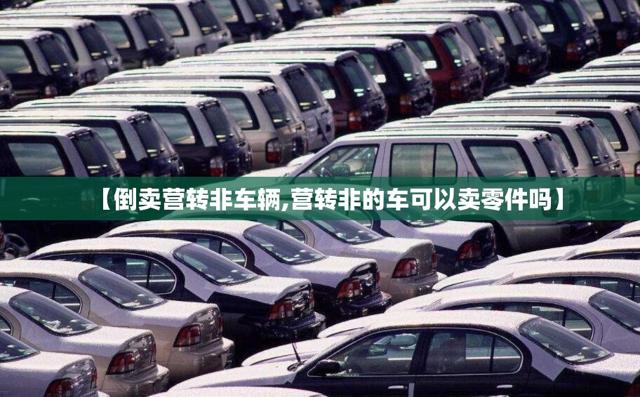 【倒卖营转非车辆,营转非的车可以卖零件吗】 【倒卖营转非车辆,营转非的车可以卖零件吗】