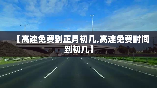【高速免费到正月初几,高速免费时间到初几】 【高速免费到正月初几,高速免费时间到初几】