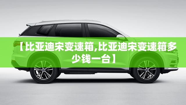 【比亚迪宋变速箱,比亚迪宋变速箱多少钱一台】
