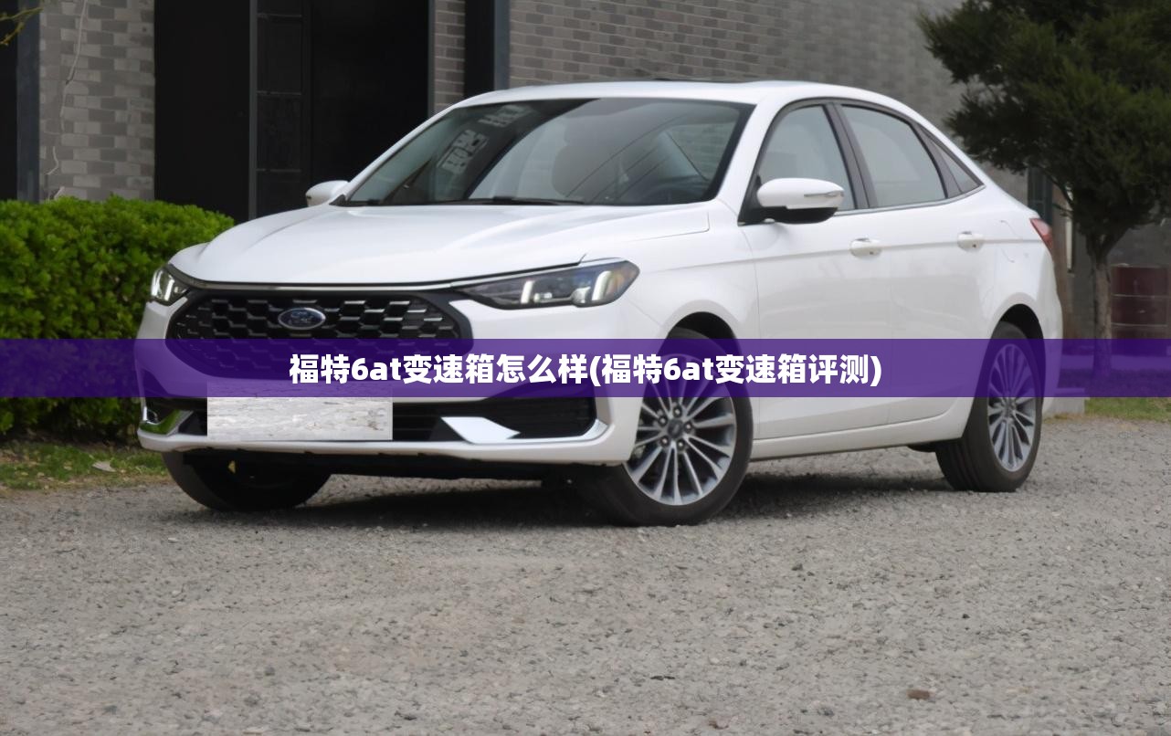 福特6at变速箱怎么样(福特6at变速箱评测) 福特6at变速箱怎么样(福特6at变速箱评测)
