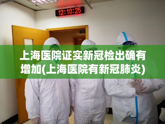 上海医院证实新冠检出确有增加(上海医院有新冠肺炎) 上海医院证实新冠检出确有增加(上海医院有新冠肺炎)