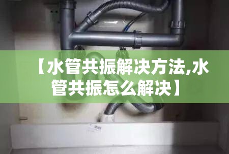 【水管共振解决方法,水管共振怎么解决】 【水管共振解决方法,水管共振怎么解决】
