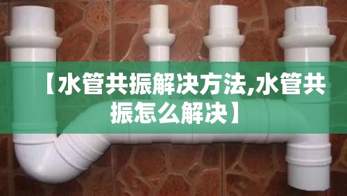 【水管共振解决方法,水管共振怎么解决】 【水管共振解决方法,水管共振怎么解决】