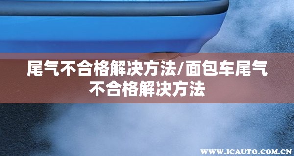 尾气不合格解决方法/面包车尾气不合格解决方法
