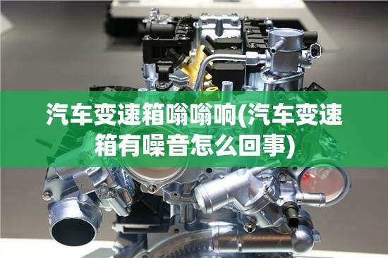 汽车变速箱嗡嗡响(汽车变速箱有噪音怎么回事) 汽车变速箱嗡嗡响(汽车变速箱有噪音怎么回事)