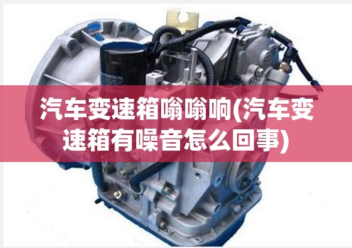 汽车变速箱嗡嗡响(汽车变速箱有噪音怎么回事) 汽车变速箱嗡嗡响(汽车变速箱有噪音怎么回事)