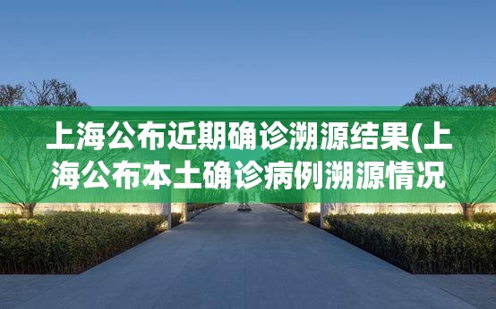 上海公布近期确诊溯源结果(上海公布本土确诊病例溯源情况) 上海公布近期确诊溯源结果(上海公布本土确诊病例溯源情况)