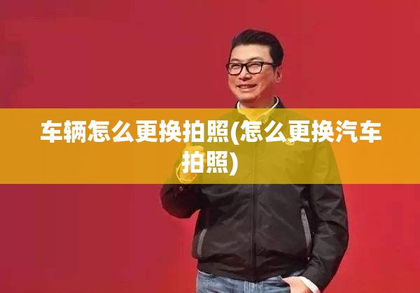 车辆怎么更换拍照(怎么更换汽车拍照) 车辆怎么更换拍照(怎么更换汽车拍照)