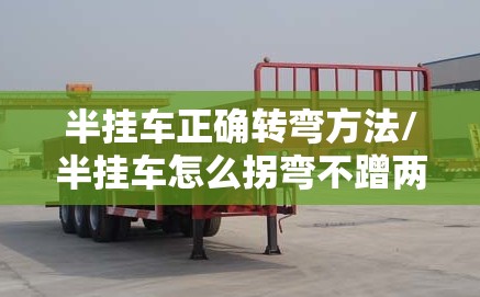 半挂车正确转弯方法/半挂车怎么拐弯不蹭两边