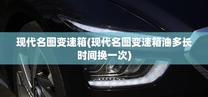 现代名图变速箱(现代名图变速箱油多长时间换一次)