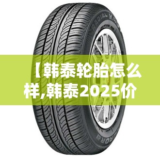 【韩泰轮胎怎么样,韩泰2025价格表】 【韩泰轮胎怎么样,韩泰2025价格表】