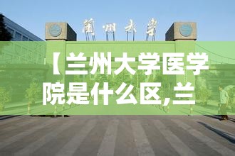 【兰州大学医学院是什么区,兰州大学医学校区是几本】 【兰州大学医学院是什么区,兰州大学医学校区是几本】
