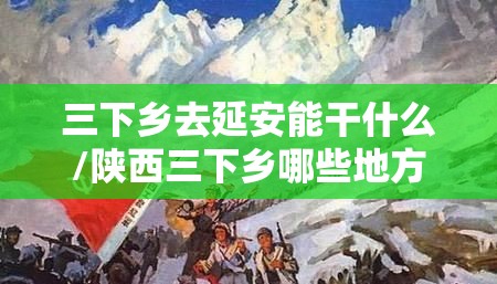 三下乡去延安能干什么/陕西三下乡哪些地方可以去 三下乡去延安能干什么/陕西三下乡哪些地方可以去