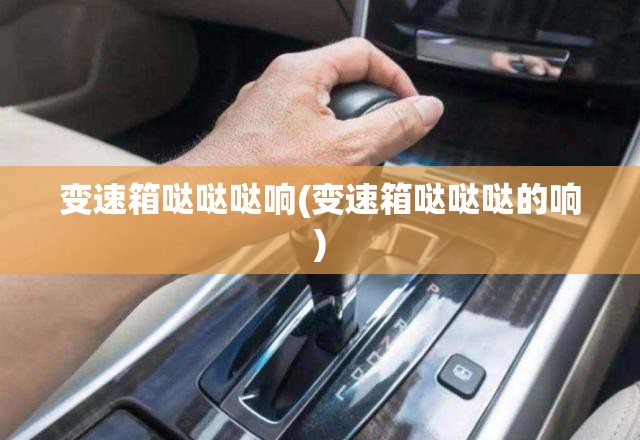 变速箱哒哒哒响(变速箱哒哒哒的响) 变速箱哒哒哒响(变速箱哒哒哒的响)