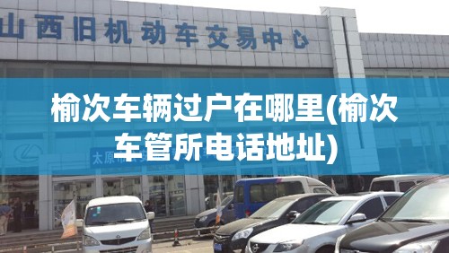 榆次车辆过户在哪里(榆次车管所电话地址) 榆次车辆过户在哪里(榆次车管所电话地址)