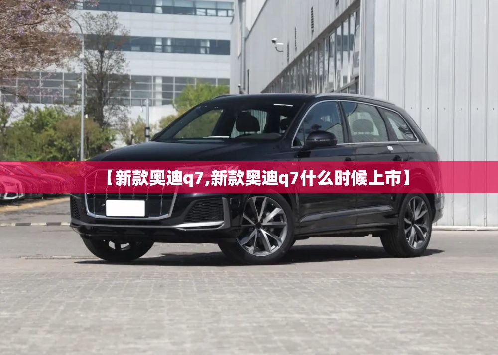【新款奥迪q7,新款奥迪q7什么时候上市】 【新款奥迪q7,新款奥迪q7什么时候上市】