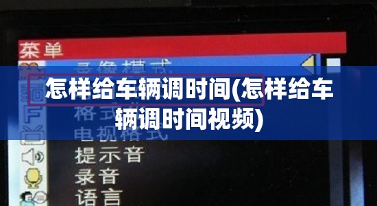 怎样给车辆调时间(怎样给车辆调时间视频) 怎样给车辆调时间(怎样给车辆调时间视频)