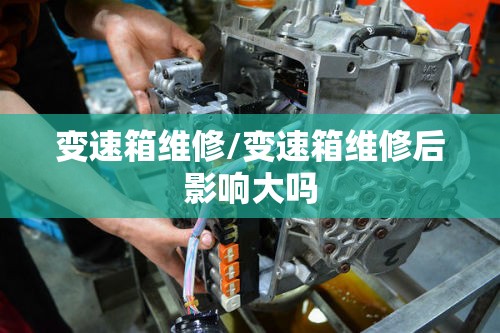 变速箱维修/变速箱维修后影响大吗 变速箱维修/变速箱维修后影响大吗