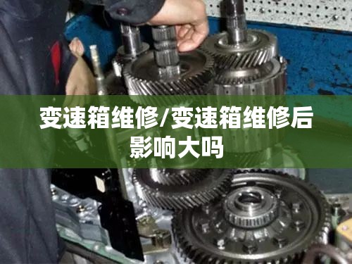变速箱维修/变速箱维修后影响大吗 变速箱维修/变速箱维修后影响大吗