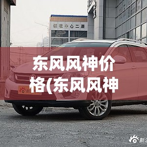 东风风神价格(东风风神价格表) 东风风神价格(东风风神价格表)