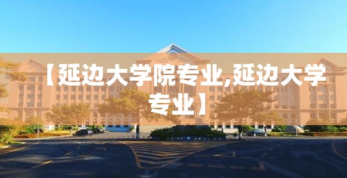 【延边大学院专业,延边大学 专业】 【延边大学院专业,延边大学 专业】