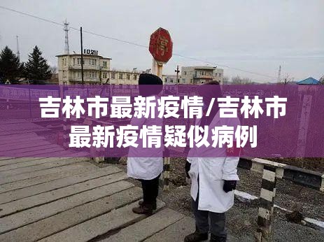 吉林市最新疫情/吉林市最新疫情疑似病例