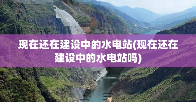 现在还在建设中的水电站(现在还在建设中的水电站吗)