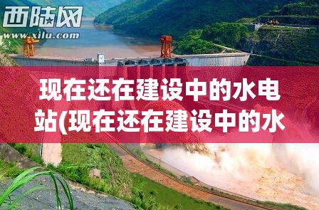 现在还在建设中的水电站(现在还在建设中的水电站吗)