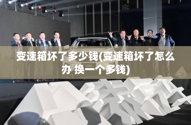 变速箱坏了多少钱(变速箱坏了怎么办 换一个多钱) 变速箱坏了多少钱(变速箱坏了怎么办 换一个多钱)
