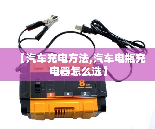 【汽车充电方法,汽车电瓶充电器怎么选】 【汽车充电方法,汽车电瓶充电器怎么选】
