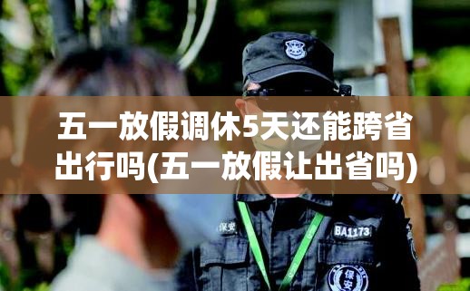 五一放假调休5天还能跨省出行吗(五一放假让出省吗) 五一放假调休5天还能跨省出行吗(五一放假让出省吗)