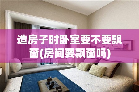 造房子时卧室要不要飘窗(房间要飘窗吗) 造房子时卧室要不要飘窗(房间要飘窗吗)
