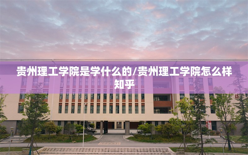 贵州理工学院是学什么的/贵州理工学院怎么样知乎