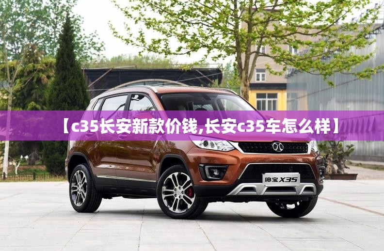 【c35长安新款价钱,长安c35车怎么样】 【c35长安新款价钱,长安c35车怎么样】