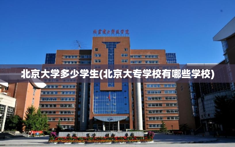 北京大学多少学生(北京大专学校有哪些学校)