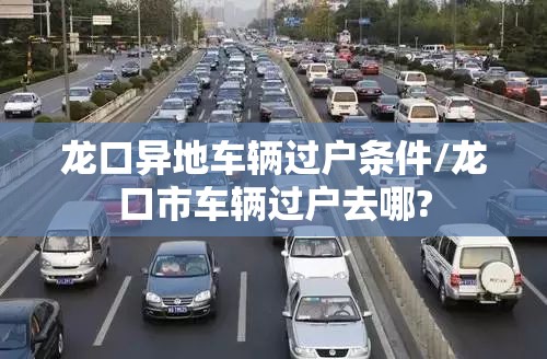 龙口异地车辆过户条件/龙口市车辆过户去哪? 龙口异地车辆过户条件/龙口市车辆过户去哪?