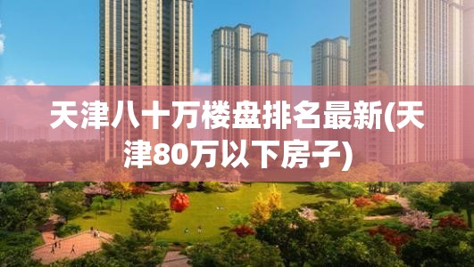 天津八十万楼盘排名最新(天津80万以下房子)