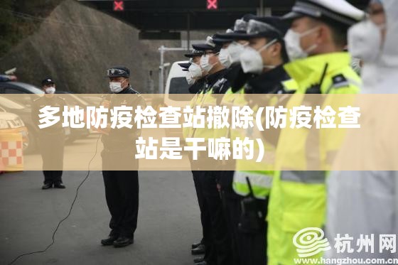 多地防疫检查站撤除(防疫检查站是干嘛的)