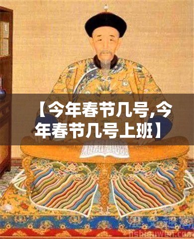 【今年春节几号,今年春节几号上班】 【今年春节几号,今年春节几号上班】