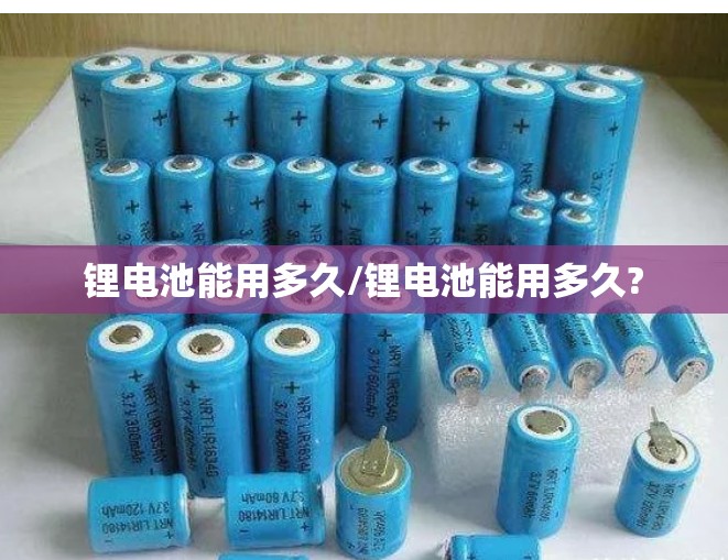 锂电池能用多久/锂电池能用多久? 锂电池能用多久/锂电池能用多久?