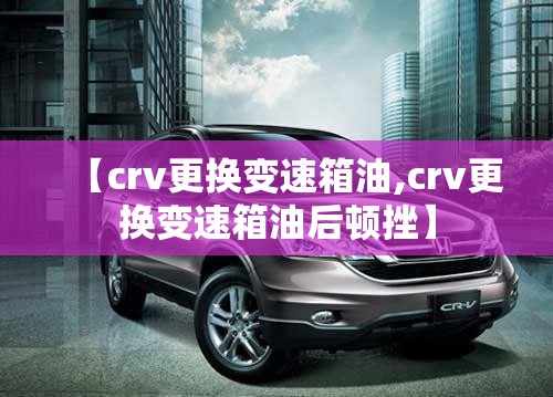 【crv更换变速箱油,crv更换变速箱油后顿挫】 【crv更换变速箱油,crv更换变速箱油后顿挫】