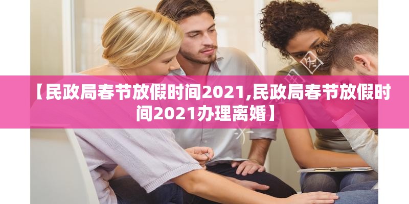 【民政局春节放假时间2021,民政局春节放假时间2021办理离婚】 【民政局春节放假时间2021,民政局春节放假时间2021办理离婚】