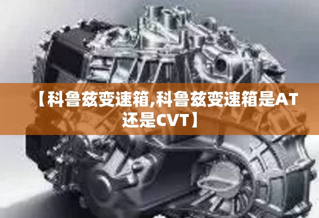 【科鲁兹变速箱,科鲁兹变速箱是AT还是CVT】 【科鲁兹变速箱,科鲁兹变速箱是AT还是CVT】