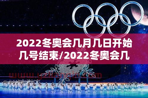 2022冬奥会几月几日开始几号结束/2022冬奥会几月份开幕 2022冬奥会几月几日开始几号结束/2022冬奥会几月份开幕