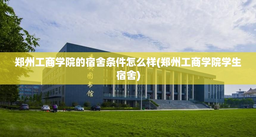 郑州工商学院的宿舍条件怎么样(郑州工商学院学生宿舍) 郑州工商学院的宿舍条件怎么样(郑州工商学院学生宿舍)