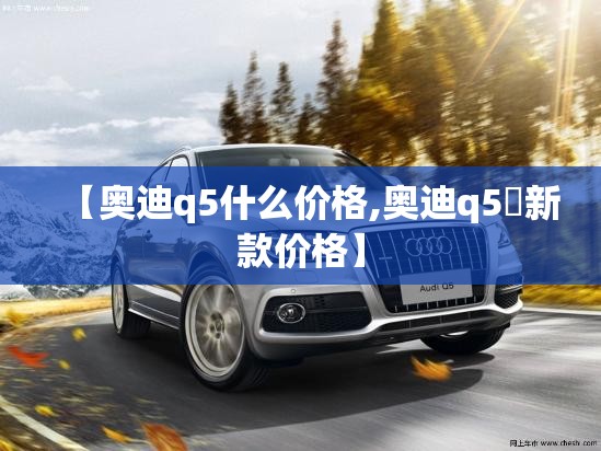 【奥迪q5什么价格,奥迪q5乚新款价格】 【奥迪q5什么价格,奥迪q5乚新款价格】